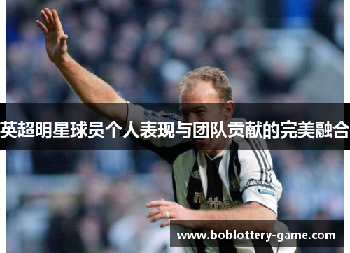 英超明星球员个人表现与团队贡献的完美融合