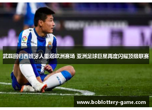 武磊回归西班牙人重返欧洲赛场 亚洲足球巨星再度闪耀顶级联赛