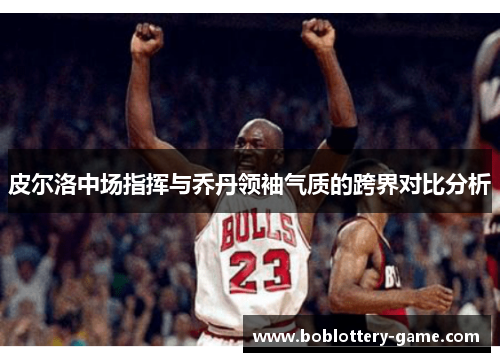 皮尔洛中场指挥与乔丹领袖气质的跨界对比分析