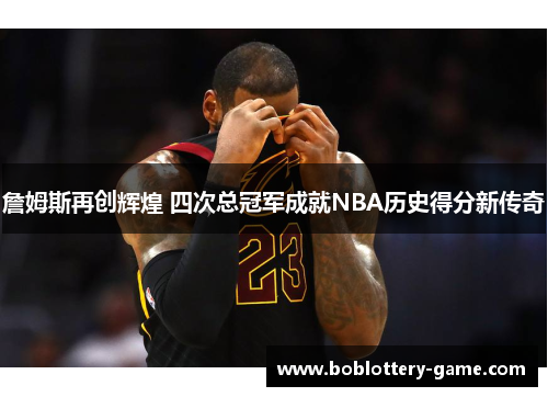 詹姆斯再创辉煌 四次总冠军成就NBA历史得分新传奇