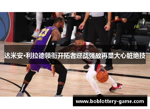 达米安·利拉德领衔开拓者迎战强敌再显大心脏绝技